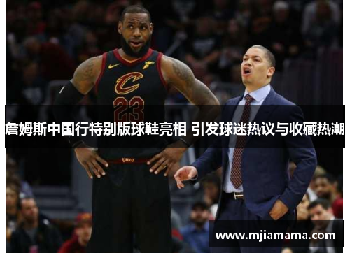詹姆斯中国行特别版球鞋亮相 引发球迷热议与收藏热潮